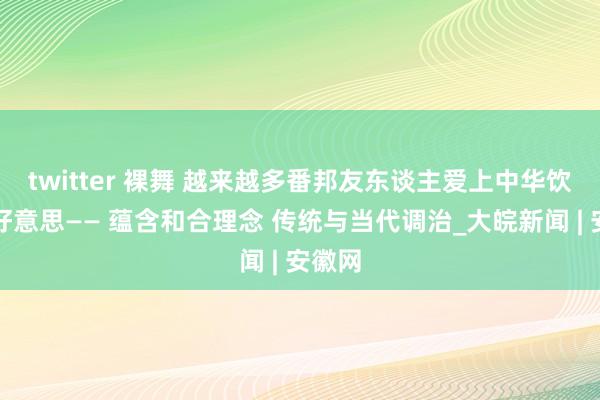 twitter 裸舞 越来越多番邦友东谈主爱上中华饮食之好意思—— 蕴含和合理念 传统与当代调治_大皖新闻 | 安徽网