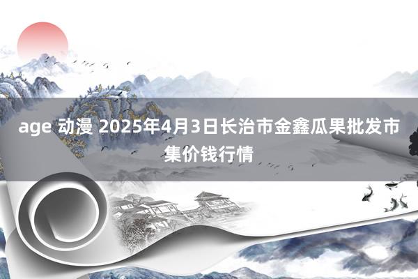 age 动漫 2025年4月3日长治市金鑫瓜果批发市集价钱行情