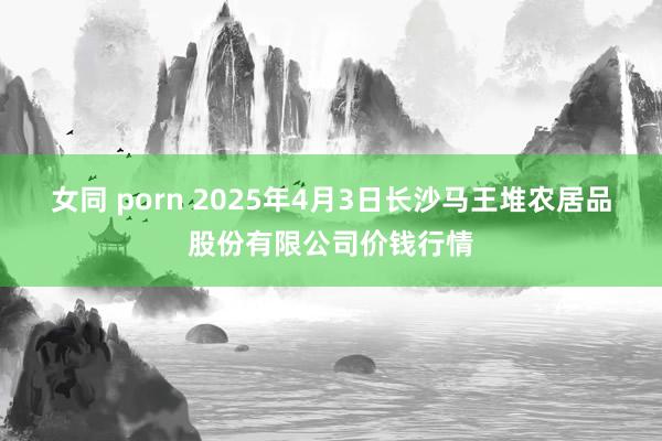 女同 porn 2025年4月3日长沙马王堆农居品股份有限公司价钱行情