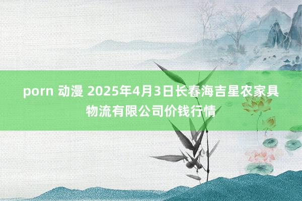 porn 动漫 2025年4月3日长春海吉星农家具物流有限公司价钱行情
