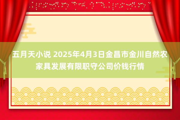 五月天小说 2025年4月3日金昌市金川自然农家具发展有限职守公司价钱行情