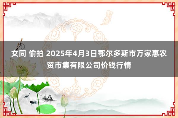 女同 偷拍 2025年4月3日鄂尔多斯市万家惠农贸市集有限公司价钱行情