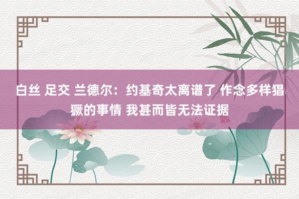 白丝 足交 兰德尔：约基奇太离谱了 作念多样猖獗的事情 我甚而皆无法证据