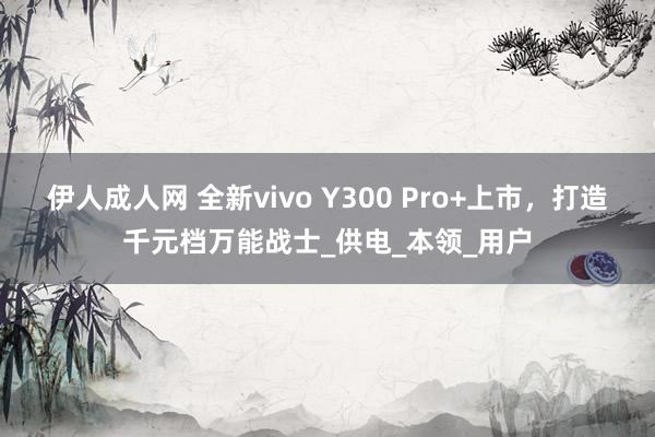 伊人成人网 全新vivo Y300 Pro+上市，打造千元档万能战士_供电_本领_用户