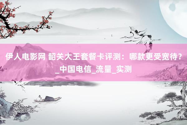 伊人电影网 韶关大王套餐卡评测：哪款更受宽待？_中国电信_流量_实测