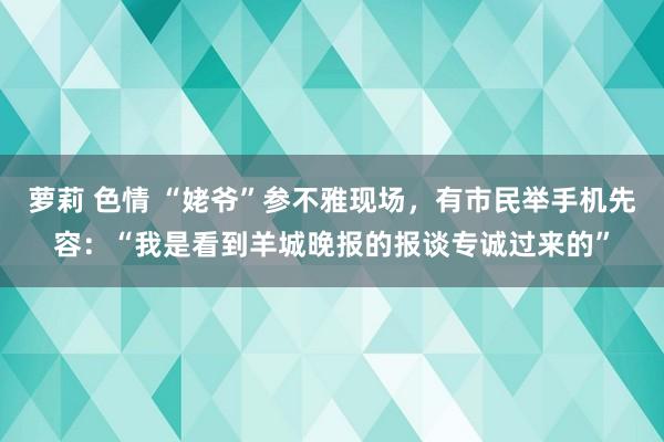 萝莉 色情 “姥爷”参不雅现场，有市民举手机先容：“我是看到羊城晚报的报谈专诚过来的”