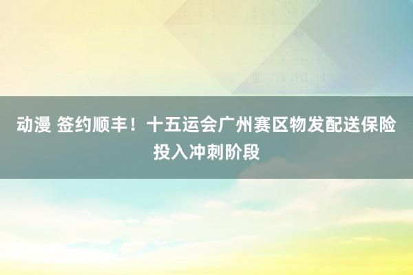 动漫 签约顺丰！十五运会广州赛区物发配送保险投入冲刺阶段