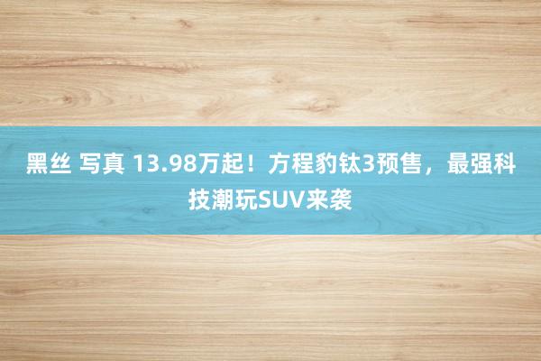 黑丝 写真 13.98万起！方程豹钛3预售，最强科技潮玩SUV来袭