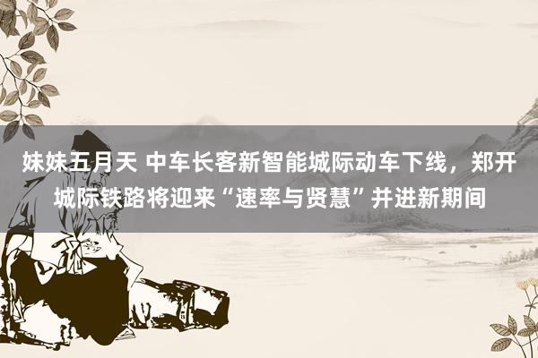 妹妹五月天 中车长客新智能城际动车下线，郑开城际铁路将迎来“速率与贤慧”并进新期间