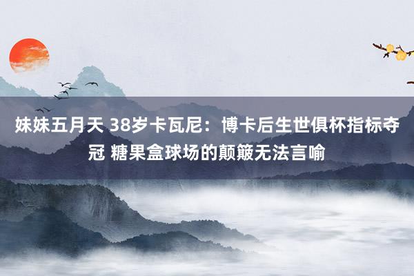 妹妹五月天 38岁卡瓦尼：博卡后生世俱杯指标夺冠 糖果盒球场的颠簸无法言喻