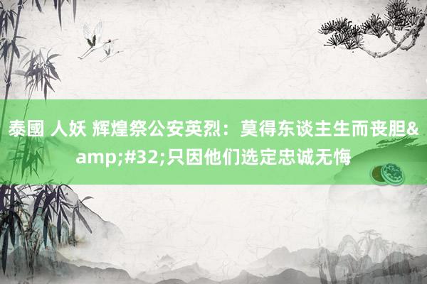 泰國 人妖 辉煌祭公安英烈：莫得东谈主生而丧胆&#32;只因他们选定忠诚无悔