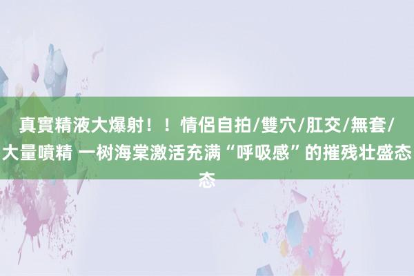 真實精液大爆射！！情侶自拍/雙穴/肛交/無套/大量噴精 一树海棠激活充满“呼吸感”的摧残壮盛态