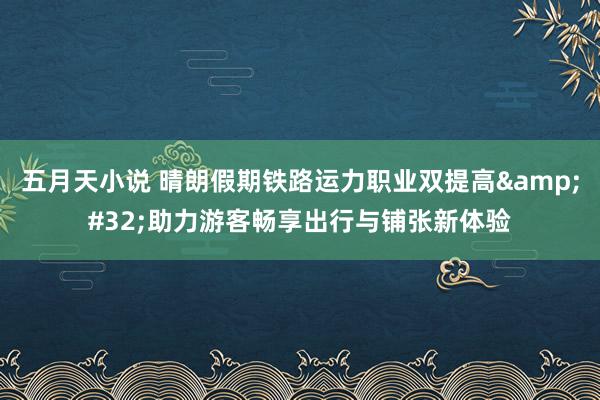 五月天小说 晴朗假期铁路运力职业双提高&#32;助力游客畅享出行与铺张新体验