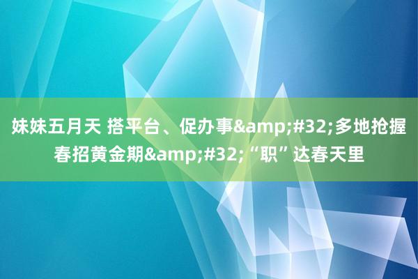 妹妹五月天 搭平台、促办事&#32;多地抢握春招黄金期&#32;“职”达春天里