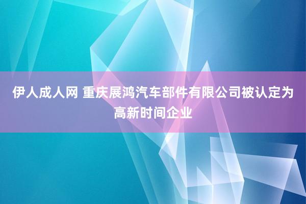 伊人成人网 重庆展鸿汽车部件有限公司被认定为高新时间企业