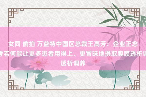 女同 偷拍 万益特中国区总裁王高芳：企业正念念考若何能让更多患者用得上、更冒昧地摄取腹膜透析调养