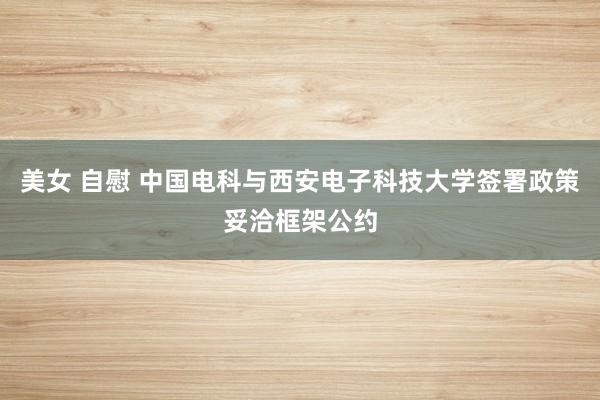 美女 自慰 中国电科与西安电子科技大学签署政策妥洽框架公约