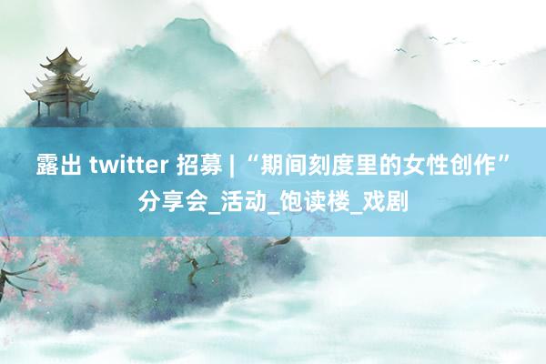 露出 twitter 招募 | “期间刻度里的女性创作”分享会_活动_饱读楼_戏剧