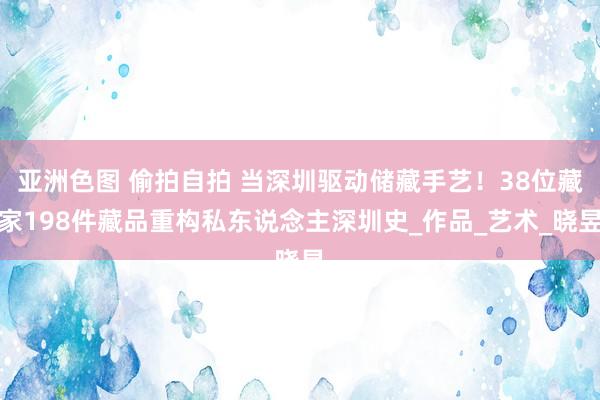 亚洲色图 偷拍自拍 当深圳驱动储藏手艺！38位藏家198件藏品重构私东说念主深圳史_作品_艺术_晓昱