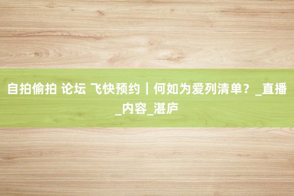 自拍偷拍 论坛 飞快预约｜何如为爱列清单？_直播_内容_湛庐