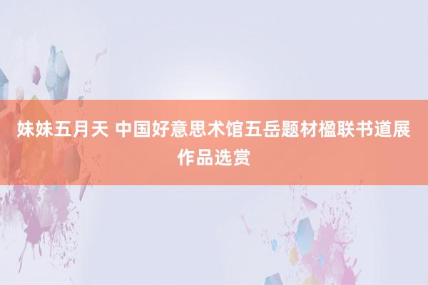 妹妹五月天 中国好意思术馆五岳题材楹联书道展作品选赏