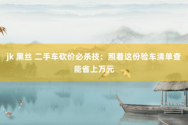 jk 黑丝 二手车砍价必杀技：照着这份验车清单查能省上万元