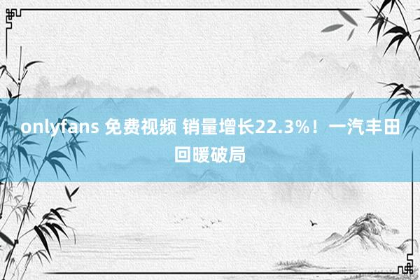 onlyfans 免费视频 销量增长22.3%！一汽丰田回暖破局