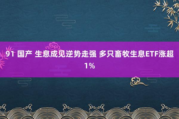 91 国产 生息成见逆势走强 多只畜牧生息ETF涨超1%