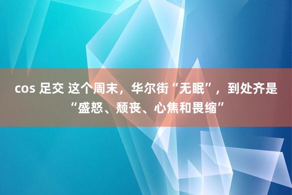 cos 足交 这个周末，华尔街“无眠”，到处齐是“盛怒、颓丧、心焦和畏缩”