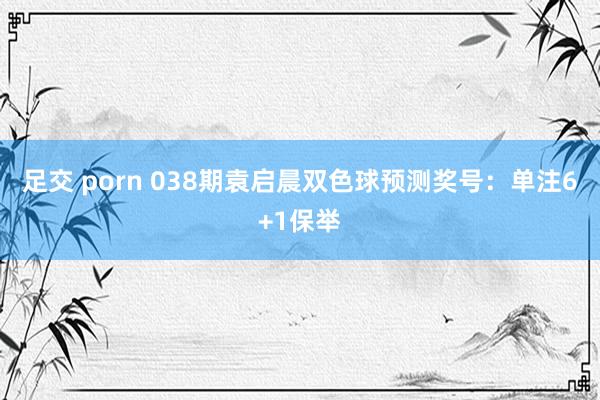 足交 porn 038期袁启晨双色球预测奖号：单注6+1保举
