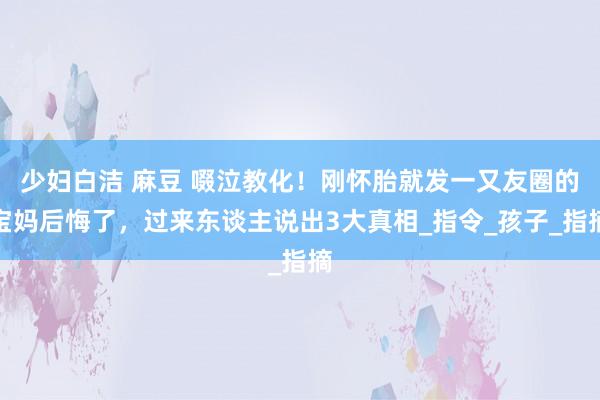 少妇白洁 麻豆 啜泣教化！刚怀胎就发一又友圈的宝妈后悔了，过来东谈主说出3大真相_指令_孩子_指摘