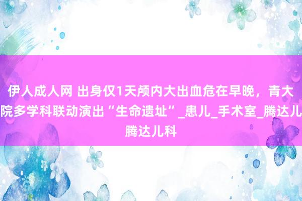 伊人成人网 出身仅1天颅内大出血危在早晚，青大附院多学科联动演出“生命遗址”_患儿_手术室_腾达儿科