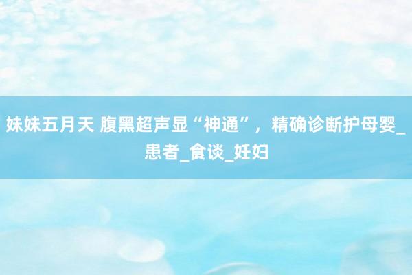 妹妹五月天 腹黑超声显“神通”，精确诊断护母婴_患者_食谈_妊妇