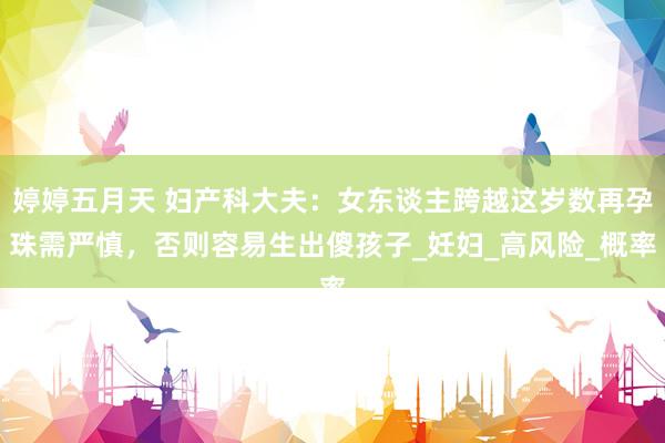 婷婷五月天 妇产科大夫：女东谈主跨越这岁数再孕珠需严慎，否则容易生出傻孩子_妊妇_高风险_概率
