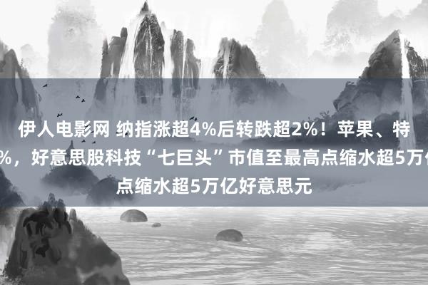 伊人电影网 纳指涨超4%后转跌超2%！苹果、特斯拉跌近5%，好意思股科技“七巨头”市值至最高点缩水超5万亿好意思元