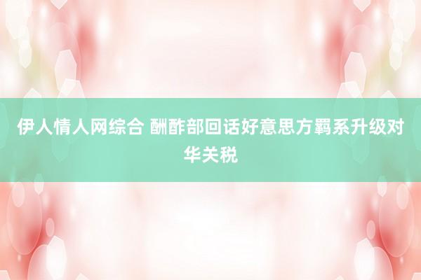 伊人情人网综合 酬酢部回话好意思方羁系升级对华关税