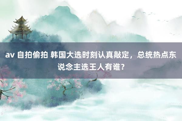 av 自拍偷拍 韩国大选时刻认真敲定，总统热点东说念主选王人有谁？
