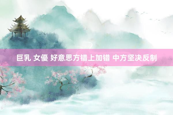 巨乳 女優 好意思方错上加错 中方坚决反制