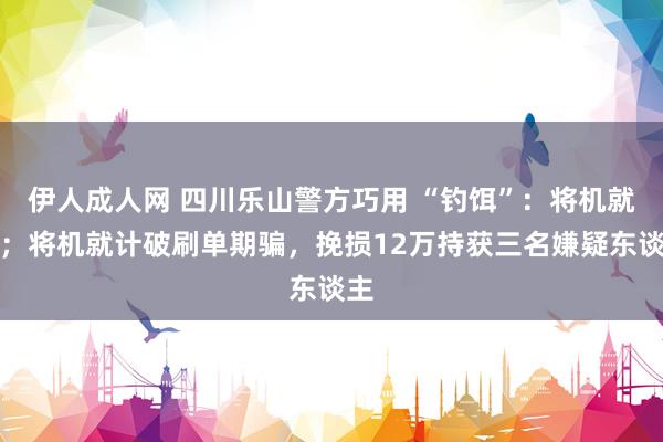 伊人成人网 四川乐山警方巧用 “钓饵”：将机就计；将机就计破刷单期骗，挽损12万持获三名嫌疑东谈主