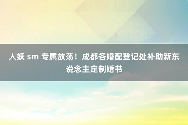 人妖 sm 专属放荡！成都各婚配登记处补助新东说念主定制婚书