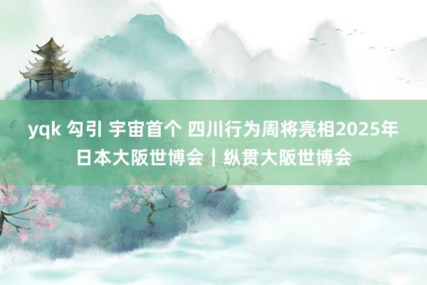 yqk 勾引 宇宙首个 四川行为周将亮相2025年日本大阪世博会｜纵贯大阪世博会