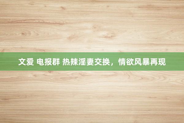 文爱 电报群 热辣淫妻交换，情欲风暴再现
