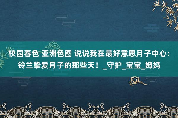 校园春色 亚洲色图 说说我在最好意思月子中心：铃兰挚爱月子的那些天！_守护_宝宝_姆妈