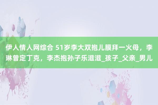 伊人情人网综合 51岁李大双抱儿膜拜一火母，李琳曾定丁克，李杰抱孙子乐滋滋_孩子_父亲_男儿