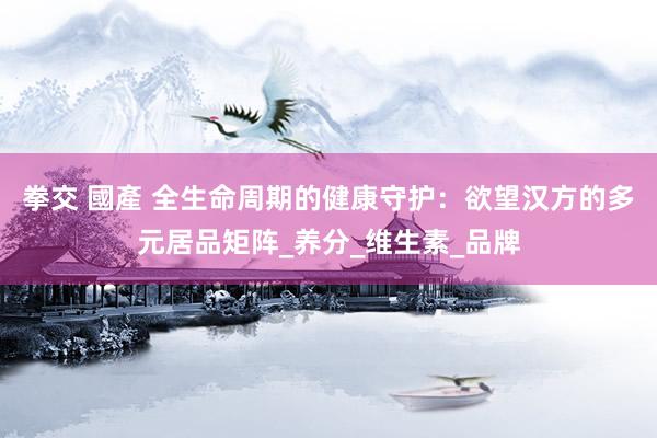 拳交 國產 全生命周期的健康守护：欲望汉方的多元居品矩阵_养分_维生素_品牌