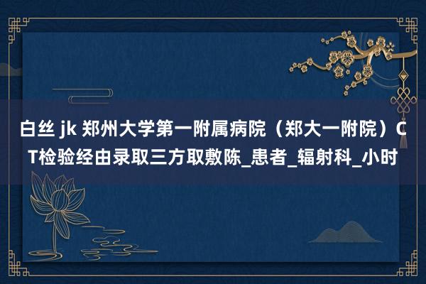 白丝 jk 郑州大学第一附属病院（郑大一附院）CT检验经由录取三方取敷陈_患者_辐射科_小时