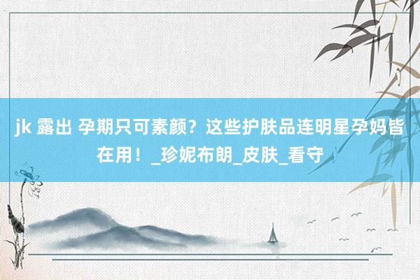 jk 露出 孕期只可素颜？这些护肤品连明星孕妈皆在用！_珍妮布朗_皮肤_看守