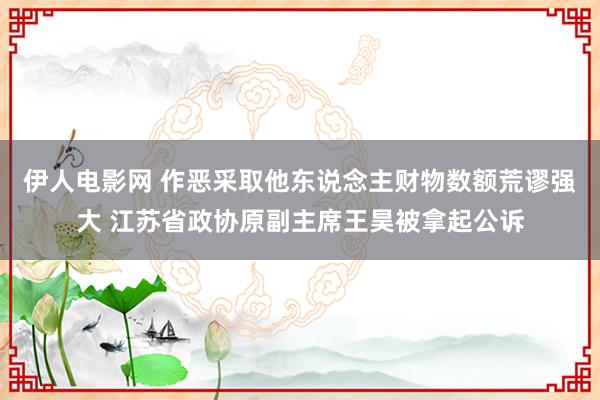 伊人电影网 作恶采取他东说念主财物数额荒谬强大 江苏省政协原副主席王昊被拿起公诉