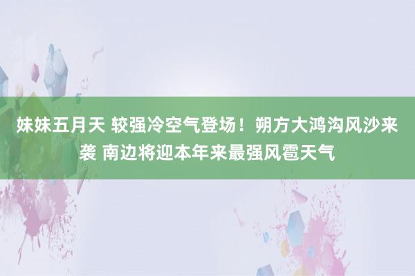 妹妹五月天 较强冷空气登场！朔方大鸿沟风沙来袭 南边将迎本年来最强风雹天气