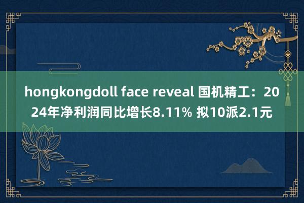 hongkongdoll face reveal 国机精工：2024年净利润同比增长8.11% 拟10派2.1元